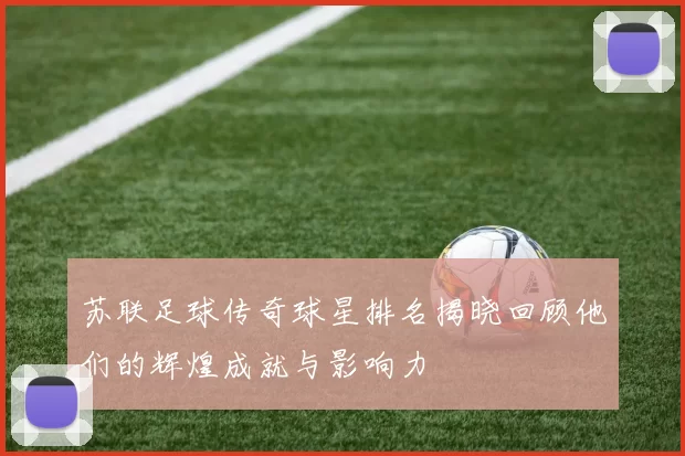 苏联足球传奇球星排名揭晓回顾他们的辉煌成就与影响力