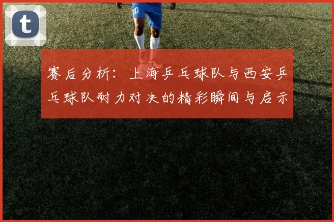 赛后分析：上海乒乓球队与西安乒乓球队耐力对决的精彩瞬间与启示