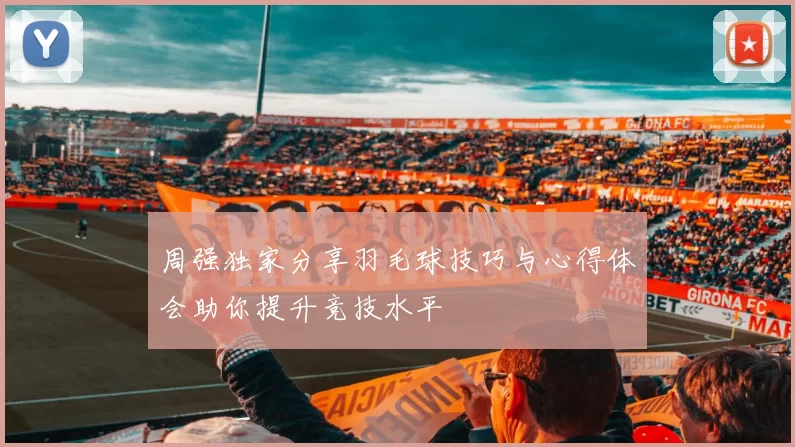 周强独家分享羽毛球技巧与心得体会助你提升竞技水平