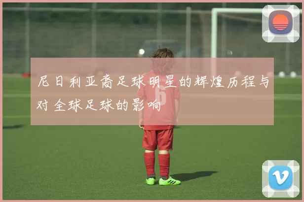 尼日利亚裔足球明星的辉煌历程与对全球足球的影响