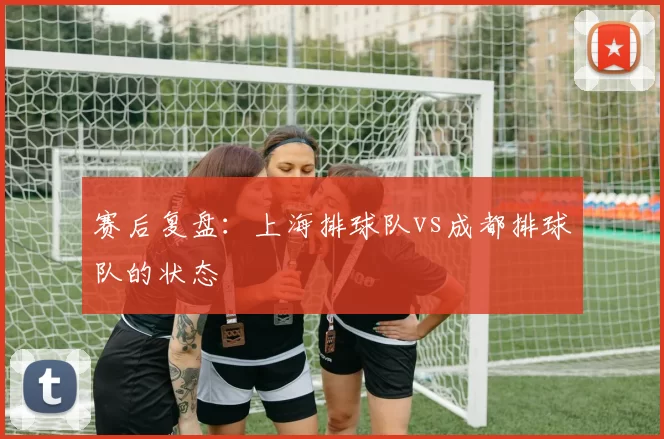 赛后复盘：上海排球队vs成都排球队的状态